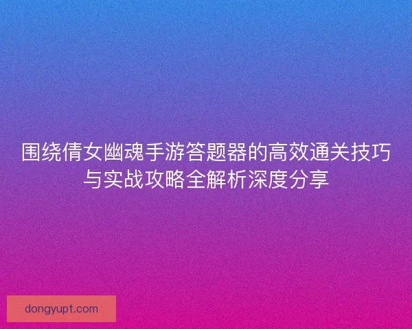 围绕倩女幽魂手游答题器的高效通关技巧与实战攻略全解析深度分享