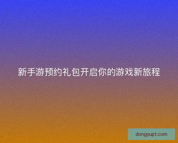 新手游预约礼包开启你的游戏新旅程