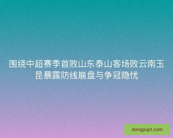围绕中超赛季首败山东泰山客场败云南玉昆暴露防线崩盘与争冠隐忧